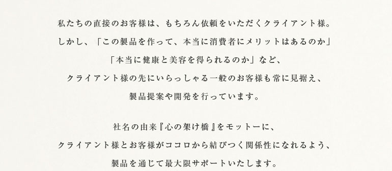 私たちの直接のお客様は、もちろん依頼をいただくクライアント様。しかし、「この製品を作って、本当に消費者にメリットはあるのか」「本当に健康と美容を得られるのか」など、クライアント様の先にいらっしゃる一般のお客様も常に見据え、製品提案や開発を行っています。社名の由来『心の架け橋』をモットーに、クライアント様とお客様がココロから結びつく関係性になれるよう、製品を通じて最大限サポートいたします。