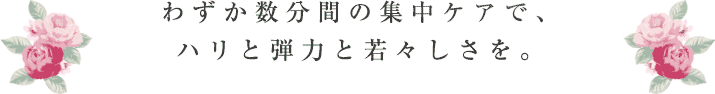 わずか数分間の集中ケアで、ハリと弾力と若々しさを。