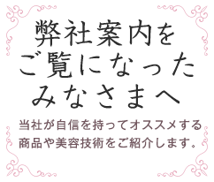 弊社案内をご覧になったみなさまへ。当社が自信を持ってオススメする商品や美容技術をご紹介します。