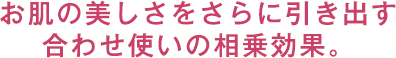 お肌の美しさをさらに引き出す合わせ使いの相乗効果。