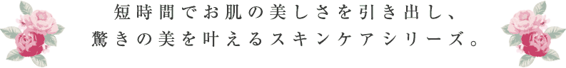 短時間でお肌の美しさを引き出し、驚きの美を叶えるスキンケアシリーズ。