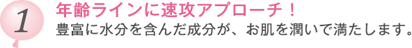 年齢ラインに速攻アプローチ！豊富に水分を含んだ成分が、お肌を潤いで満たします。