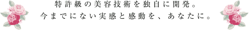 特許級の美容技術を独自に開発。今までにない実感と感動を、あなたに。